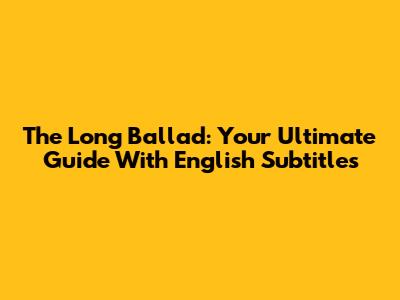 The Long Ballad: Your Ultimate Guide With English Subtitles
