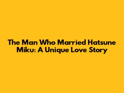 The Man Who Married Hatsune Miku: A Unique Love Story