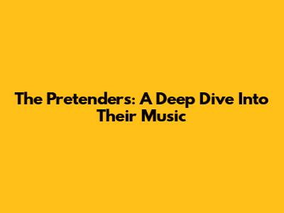 The Pretenders: A Deep Dive Into Their Music