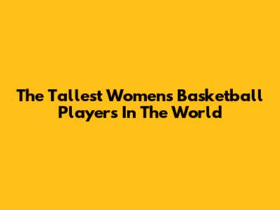The Tallest Women's Basketball Players In The World
