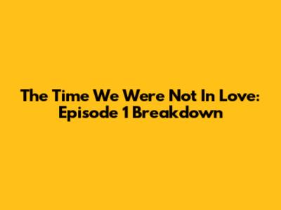 The Time We Were Not In Love: Episode 1 Breakdown