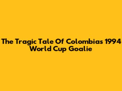 The Tragic Tale Of Colombia's 1994 World Cup Goalie