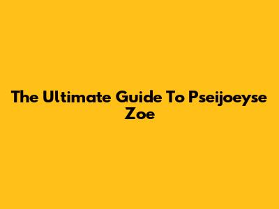 The Ultimate Guide To Pseijoeyse Zoe