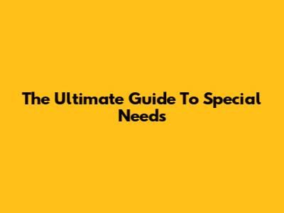 The Ultimate Guide To Special Needs