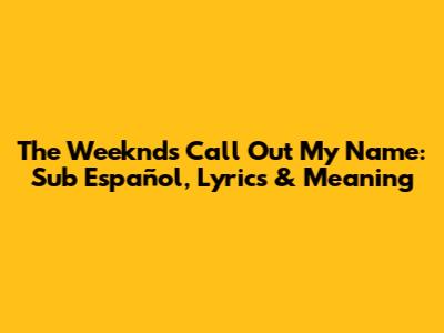 The Weeknd's 'Call Out My Name': Sub Español, Lyrics & Meaning