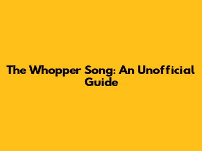 The Whopper Song: An Unofficial Guide