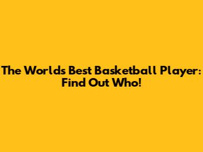 The World's Best Basketball Player: Find Out Who!