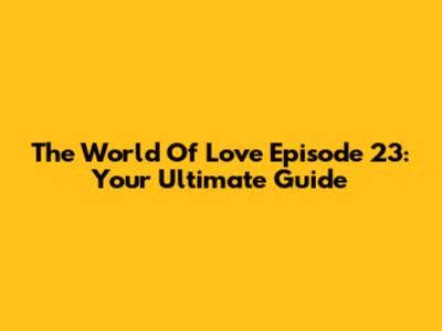 The World Of Love Episode 23: Your Ultimate Guide