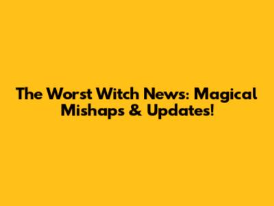 The Worst Witch News: Magical Mishaps & Updates!