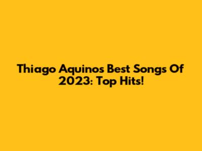 Thiago Aquino's Best Songs Of 2023: Top Hits!