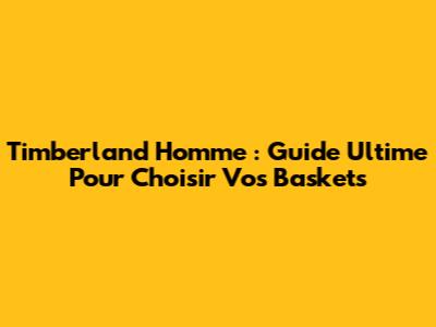 Timberland Homme : Guide Ultime Pour Choisir Vos Baskets