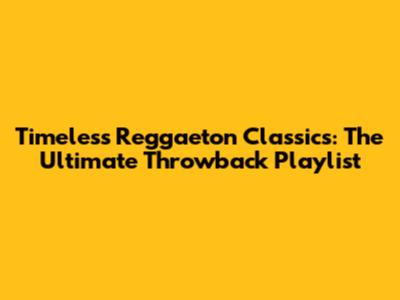 Timeless Reggaeton Classics: The Ultimate Throwback Playlist