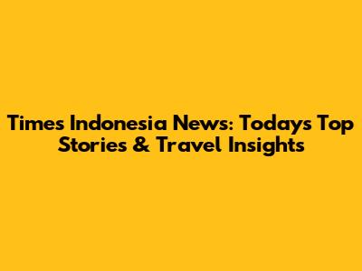 Times Indonesia News: Today's Top Stories & Travel Insights