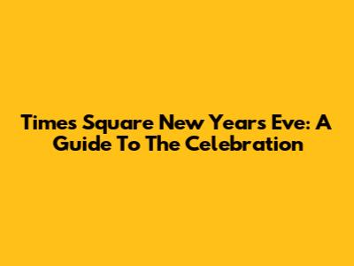 Times Square New Year's Eve: A Guide To The Celebration