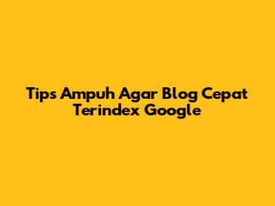 Tips Ampuh Agar Blog Cepat Terindex Google