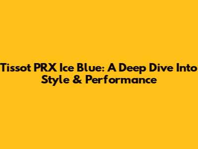 Tissot PRX Ice Blue: A Deep Dive Into Style & Performance