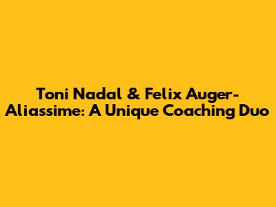 Toni Nadal & Felix Auger-Aliassime: A Unique Coaching Duo
