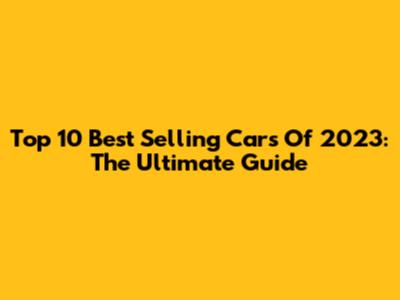 Top 10 Best Selling Cars Of 2023: The Ultimate Guide