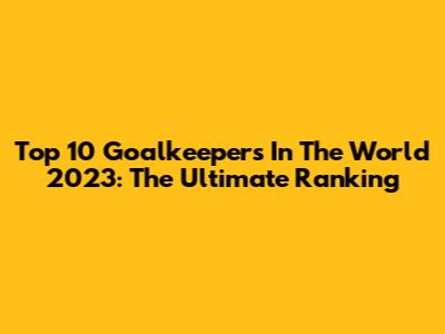 Top 10 Goalkeepers In The World 2023: The Ultimate Ranking