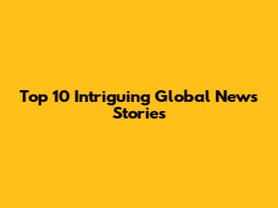 Top 10 Intriguing Global News Stories