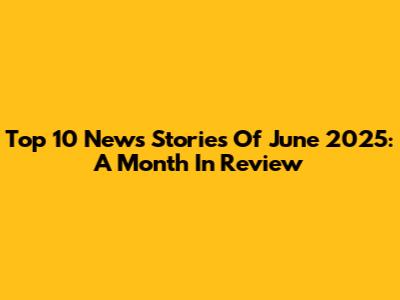 Top 10 News Stories Of June 2025: A Month In Review
