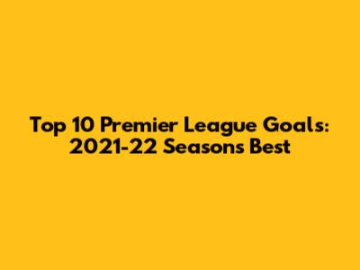 Top 10 Premier League Goals: 2021-22 Season's Best
