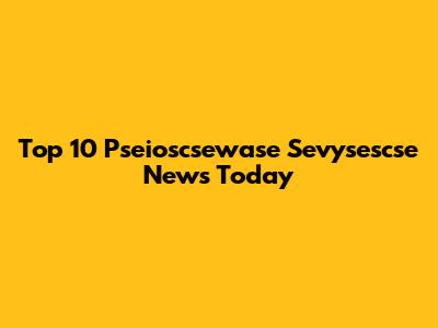 Top 10 Pseioscsewase Sevysescse News Today