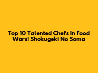 Top 10 Talented Chefs In Food Wars! Shokugeki No Soma