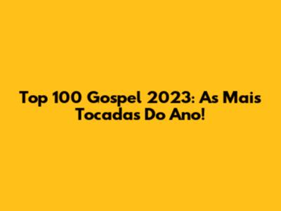 Top 100 Gospel 2023: As Mais Tocadas Do Ano!