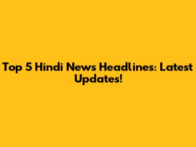 Top 5 Hindi News Headlines: Latest Updates!