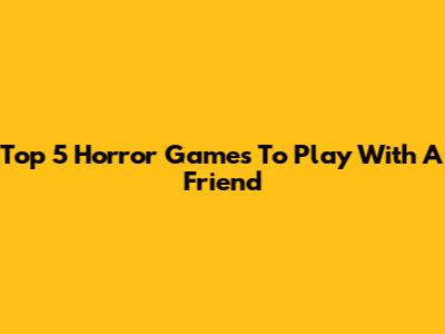 Top 5 Horror Games To Play With A Friend