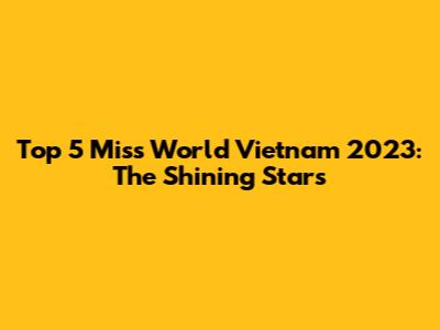 Top 5 Miss World Vietnam 2023: The Shining Stars