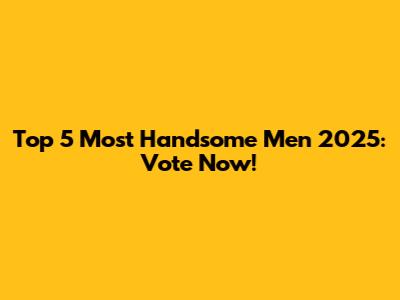 Top 5 Most Handsome Men 2025: Vote Now!
