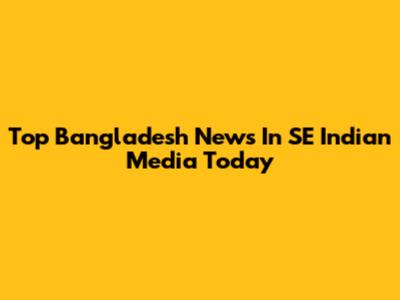 Top Bangladesh News In SE Indian Media Today