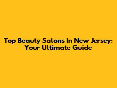 Top Beauty Salons In New Jersey: Your Ultimate Guide