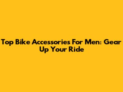 Top Bike Accessories For Men: Gear Up Your Ride