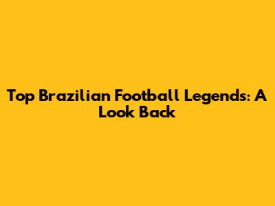 Top Brazilian Football Legends: A Look Back
