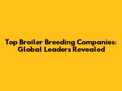 Top Broiler Breeding Companies: Global Leaders Revealed