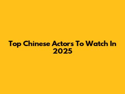 Top Chinese Actors To Watch In 2025