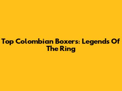 Top Colombian Boxers: Legends Of The Ring