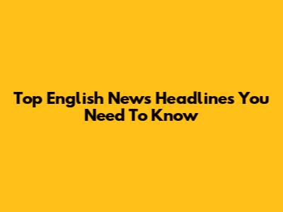 Top English News Headlines You Need To Know