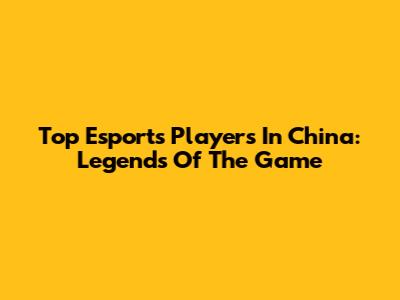 Top Esports Players In China: Legends Of The Game