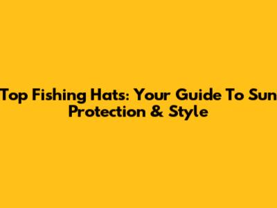 Top Fishing Hats: Your Guide To Sun Protection & Style