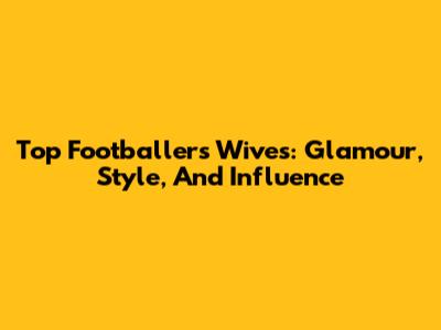 Top Footballers' Wives: Glamour, Style, And Influence