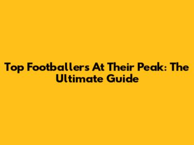 Top Footballers At Their Peak: The Ultimate Guide