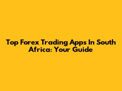 Top Forex Trading Apps In South Africa: Your Guide