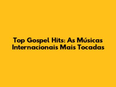 Top Gospel Hits: As Músicas Internacionais Mais Tocadas