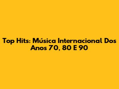 Top Hits: Música Internacional Dos Anos 70, 80 E 90