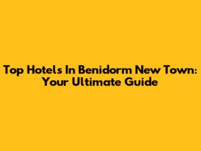 Top Hotels In Benidorm New Town: Your Ultimate Guide