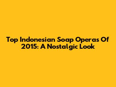 Top Indonesian Soap Operas Of 2015: A Nostalgic Look